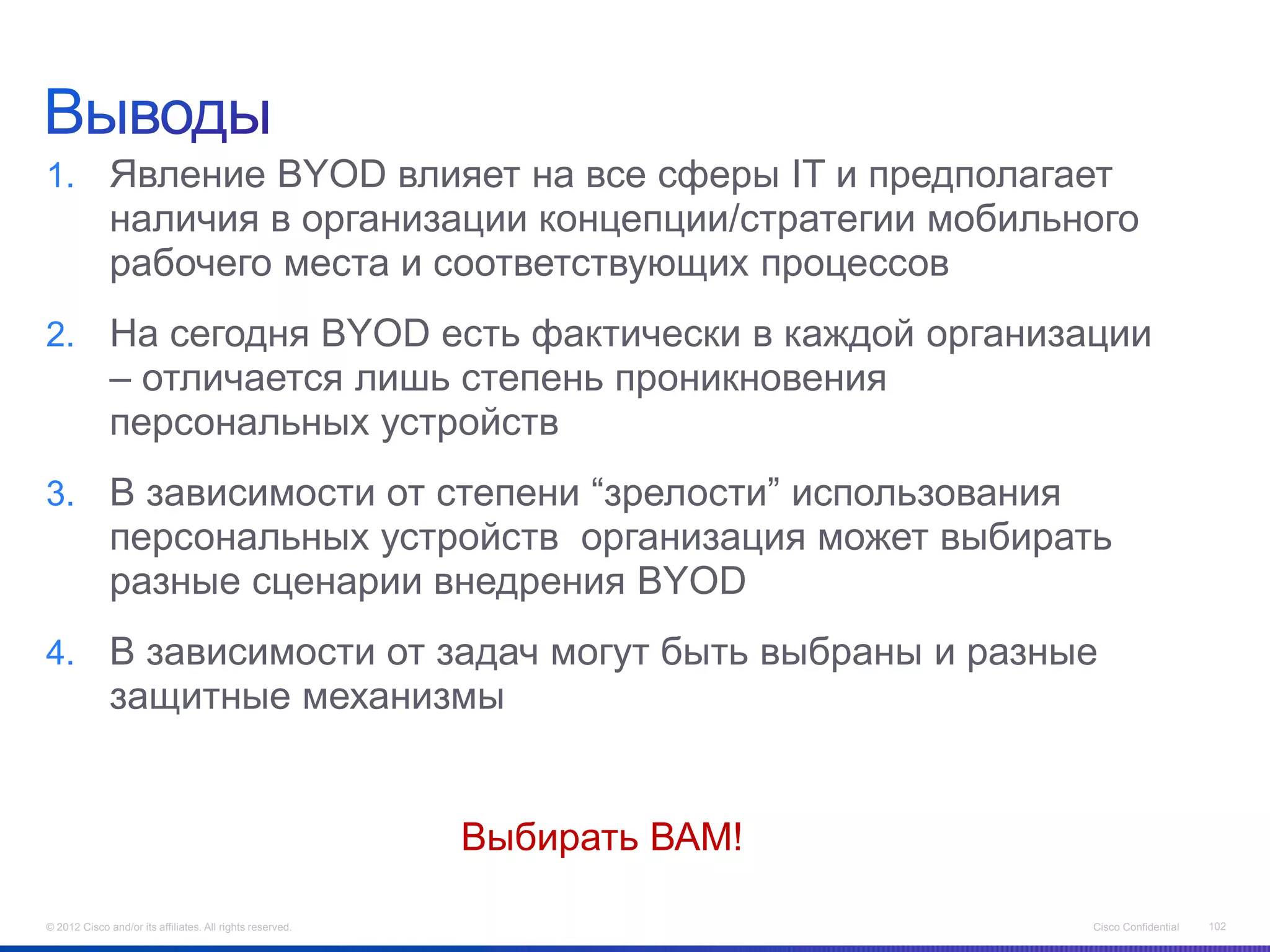 1. Явление BYOD влияет на все сферы IT и предполагает
              наличия в организации концепции/стратегии мобильного
              рабочего места и соответствующих процессов
2. На сегодня BYOD есть фактически в каждой организации
              – отличается лишь степень проникновения
              персональных устройств
3. В зависимости от степени “зрелости” использования
              персональных устройств организация может выбирать
              разные сценарии внедрения BYOD
4. В зависимости от задач могут быть выбраны и разные
              защитные механизмы


                                                           Выбирать ВАМ!

© 2012 Cisco and/or its affiliates. All rights reserved.                   Cisco Confidential   102
 