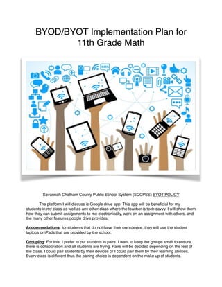 BYOD/BYOT Implementation Plan for
11th Grade Math
Savannah Chatham County Public School System (SCCPSS) BYOT POLICY
The platform I will discuss is Google drive app. This app will be beneﬁcial for my
students in my class as well as any other class where the teacher is tech savvy. I will show them
how they can submit assignments to me electronically, work on an assignment with others, and
the many other features google drive provides.
Accommodations: for students that do not have their own device, they will use the student
laptops or iPads that are provided by the school.
Grouping: For this, I prefer to put students in pairs. I want to keep the groups small to ensure
there is collaboration and all students are trying. Pairs will be decided depending on the feel of
the class. I could pair students by their devices or I could pair them by their learning abilities.
Every class is different thus the pairing choice is dependent on the make up of students.
 