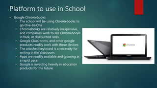 Platform to use in School
• Google Chromebooks
• The school will be using Chromebooks to
go One-to-One
• Chromebooks are relatively inexpensive,
and companies work to sell Chromebooks
in bulk, at discounted rates.
• Google Classrooms, and other google
products readily work with these devices.
• The attached keyboard is a necessity for
writing in the classroom.
• Apps are readily available and growing at
a rapid pace
• Google is investing heavily in education
products for the future.
 