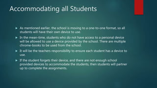 Accommodating all Students
 As mentioned earlier, the school is moving to a one-to-one format, so all
students will have their own device to use.
 In the mean-time, students who do not have access to a personal device
will be allowed to use a device provided by the school. There are multiple
chrome-books to be used from the school.
 It will be the teachers responsibility to ensure each student has a device to
use.
 If the student forgets their device, and there are not enough school
provided devices to accommodate the students, then students will partner
up to complete the assignments.
 