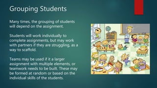 Grouping Students
Many times, the grouping of students
will depend on the assignment.
Students will work individually to
complete assignments, but may work
with partners if they are struggling, as a
way to scaffold.
Teams may be used if it a larger
assignment with multiple elements, or
teamwork needs to be built. These may
be formed at random or based on the
individual skills of the students.
 