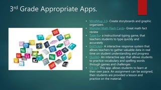 3rd Grade Appropriate Apps.
• MindMup 2.0- Create storyboards and graphic
organizers
• Monster Math Flash Cards- Great math fact
review
• Type Fu- a instructional typing game, that
teachers students to type quickly and
accurately
• ExitTicket- A interactive response system that
allows teachers to gather valuable data in real
time on student understanding and progress
• Quizlet- An interactive app that allows students
to practice vocabulary and spelling words
through games and challenges
• CK-12- This app. allows students to learn at
their own pace. An assignment can be assigned,
then students are provided a lesson and
practice on the material.
 