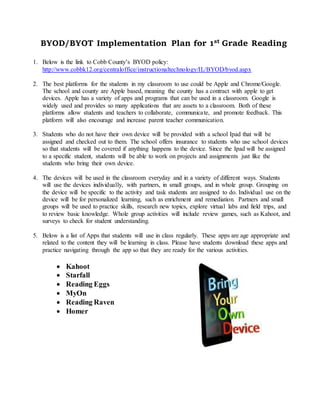 BYOD/BYOT Implementation Plan for 1st Grade Reading
1. Below is the link to Cobb County’s BYOD policy:
http://www.cobbk12.org/centraloffice/instructionaltechnology/IL/BYOD/byod.aspx
2. The best platforms for the students in my classroom to use could be Apple and Chrome/Google.
The school and county are Apple based, meaning the county has a contract with apple to get
devices. Apple has a variety of apps and programs that can be used in a classroom. Google is
widely used and provides so many applications that are assets to a classroom. Both of these
platforms allow students and teachers to collaborate, communicate, and promote feedback. This
platform will also encourage and increase parent teacher communication.
3. Students who do not have their own device will be provided with a school Ipad that will be
assigned and checked out to them. The school offers insurance to students who use school devices
so that students will be covered if anything happens to the device. Since the Ipad will be assigned
to a specific student, students will be able to work on projects and assignments just like the
students who bring their own device.
4. The devices will be used in the classroom everyday and in a variety of different ways. Students
will use the devices individually, with partners, in small groups, and in whole group. Grouping on
the device will be specific to the activity and task students are assigned to do. Individual use on the
device will be for personalized learning, such as enrichment and remediation. Partners and small
groups will be used to practice skills, research new topics, explore virtual labs and field trips, and
to review basic knowledge. Whole group activities will include review games, such as Kahoot, and
surveys to check for student understanding.
5. Below is a list of Apps that students will use in class regularly. These apps are age appropriate and
related to the content they will be learning in class. Please have students download these apps and
practice navigating through the app so that they are ready for the various activities.
 Kahoot
 Starfall
 Reading Eggs
 MyOn
 Reading Raven
 Homer
 