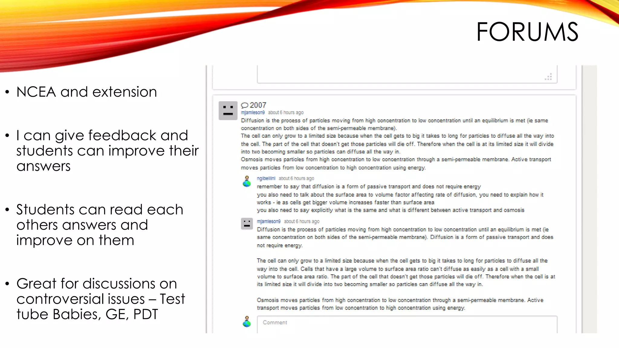 FORUMS
• NCEA and extension
• I can give feedback and
students can improve their
answers
• Students can read each
others answers and
improve on them
• Great for discussions on
controversial issues – Test
tube Babies, GE, PDT
 