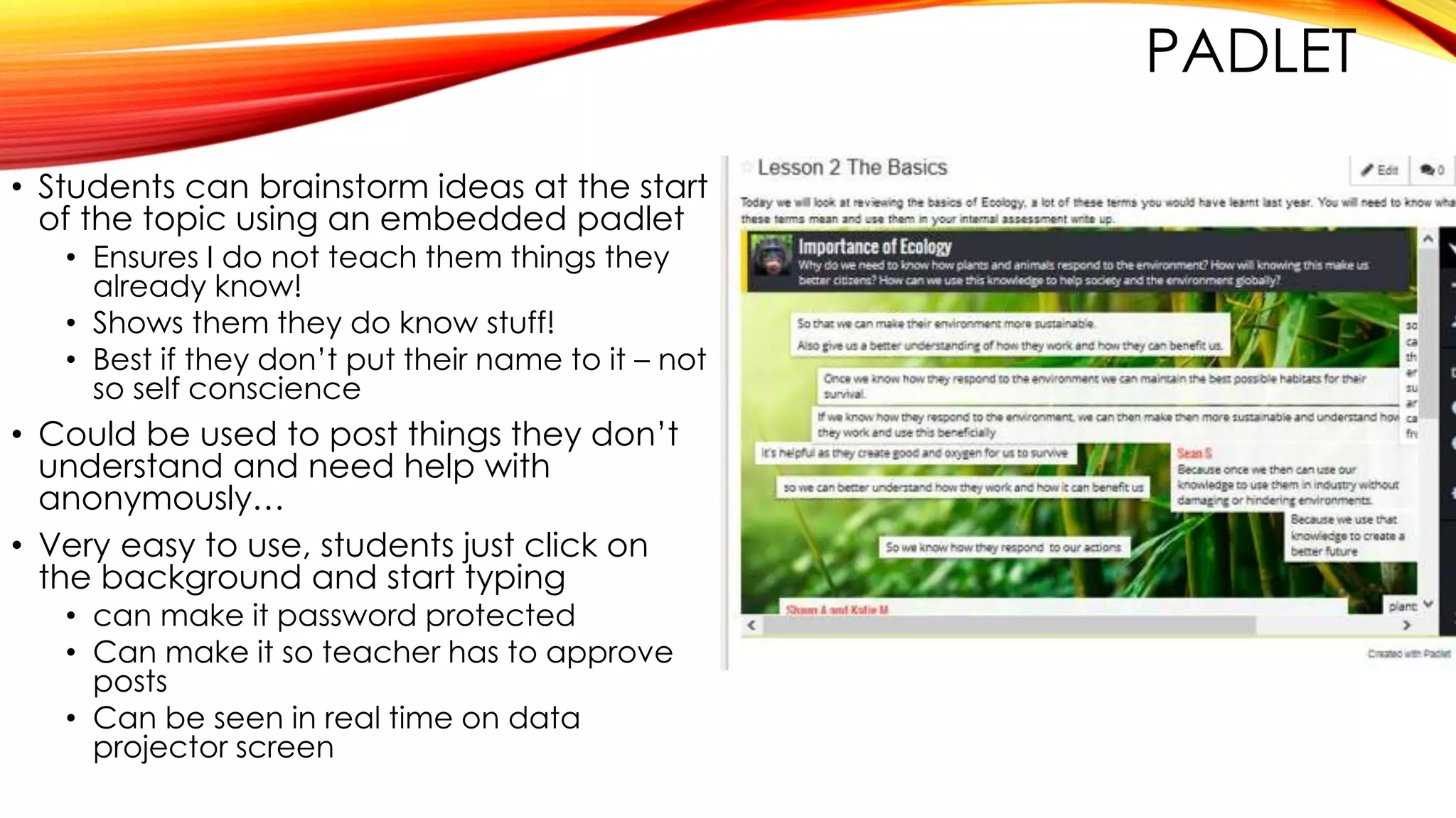 PADLET
• Students can brainstorm ideas at the start
of the topic using an embedded padlet
• Ensures I do not teach them things they
already know!
• Shows them they do know stuff!
• Best if they don’t put their name to it – not
so self conscience
• Could be used to post things they don’t
understand and need help with
anonymously…
• Very easy to use, students just click on
the background and start typing
• can make it password protected
• Can make it so teacher has to approve
posts
• Can be seen in real time on data
projector screen
 