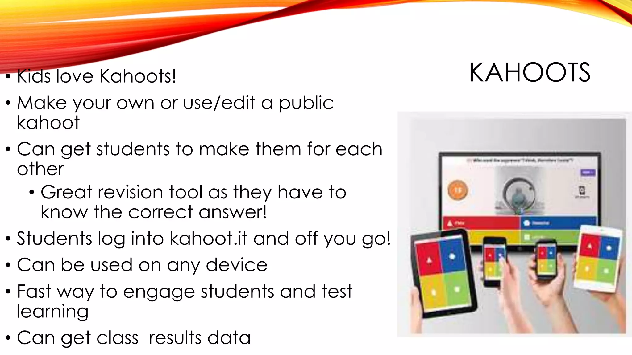 KAHOOTS• Kids love Kahoots!
• Make your own or use/edit a public
kahoot
• Can get students to make them for each
other
• Great revision tool as they have to
know the correct answer!
• Students log into kahoot.it and off you go!
• Can be used on any device
• Fast way to engage students and test
learning
• Can get class results data
 