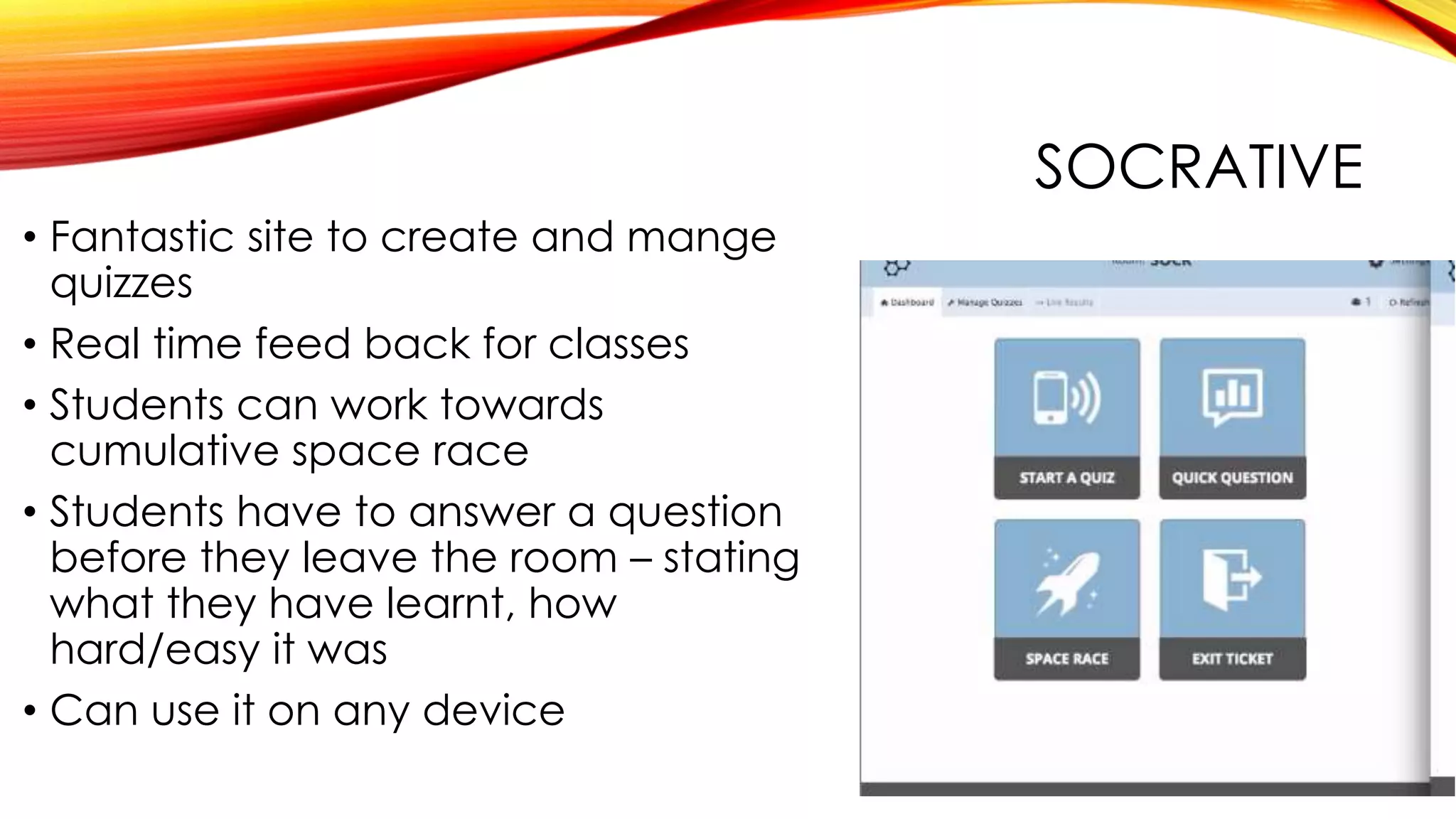 SOCRATIVE
• Fantastic site to create and mange
quizzes
• Real time feed back for classes
• Students can work towards
cumulative space race
• Students have to answer a question
before they leave the room – stating
what they have learnt, how
hard/easy it was
• Can use it on any device
 