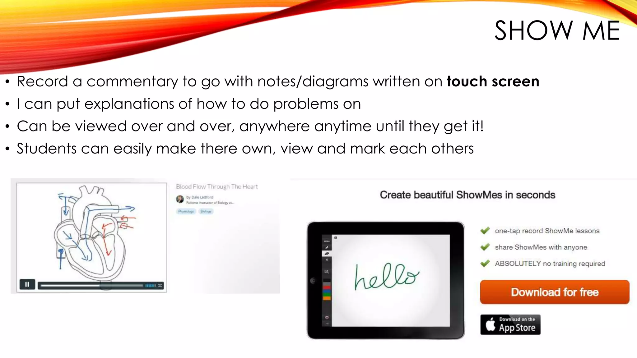 SHOW ME
• Record a commentary to go with notes/diagrams written on touch screen
• I can put explanations of how to do problems on
• Can be viewed over and over, anywhere anytime until they get it!
• Students can easily make there own, view and mark each others
 