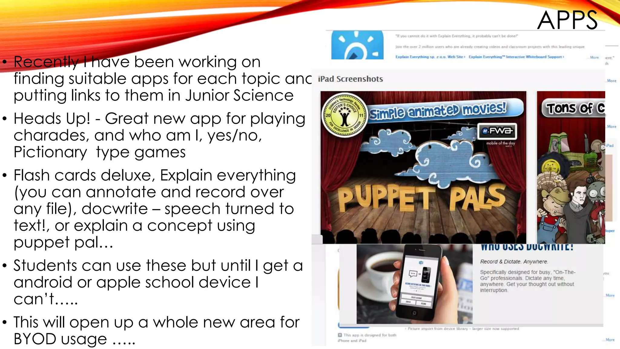 APPS
• Recently I have been working on
finding suitable apps for each topic and
putting links to them in Junior Science
• Heads Up! - Great new app for playing
charades, and who am I, yes/no,
Pictionary type games
• Flash cards deluxe, Explain everything
(you can annotate and record over
any file), docwrite – speech turned to
text!, or explain a concept using
puppet pal…
• Students can use these but until I get a
android or apple school device I
can’t…..
• This will open up a whole new area for
BYOD usage …..
 