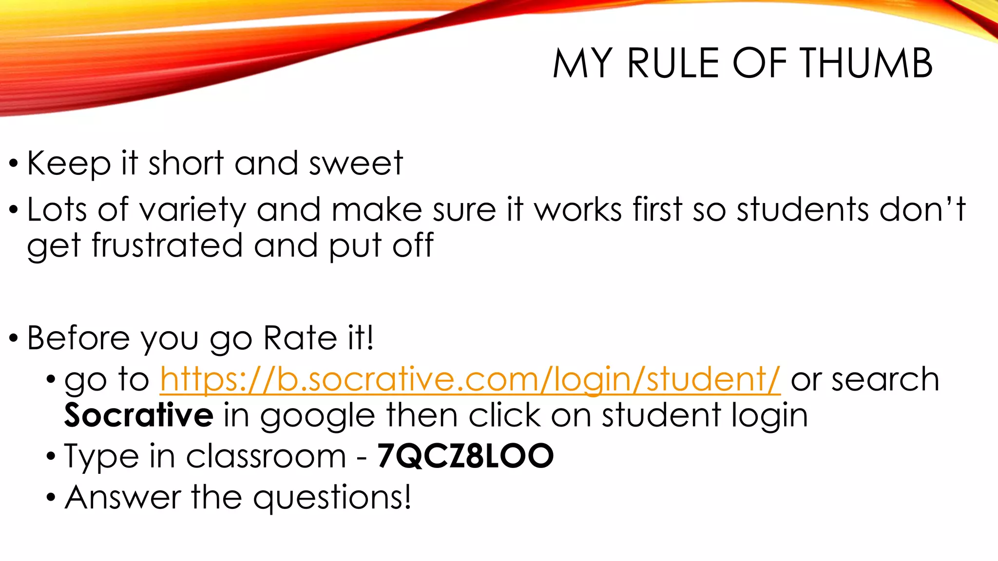 MY RULE OF THUMB
• Keep it short and sweet
• Lots of variety and make sure it works first so students don’t
get frustrated and put off
• Before you go Rate it!
• go to https://b.socrative.com/login/student/ or search
Socrative in google then click on student login
• Type in classroom - 7QCZ8LOO
• Answer the questions!
 