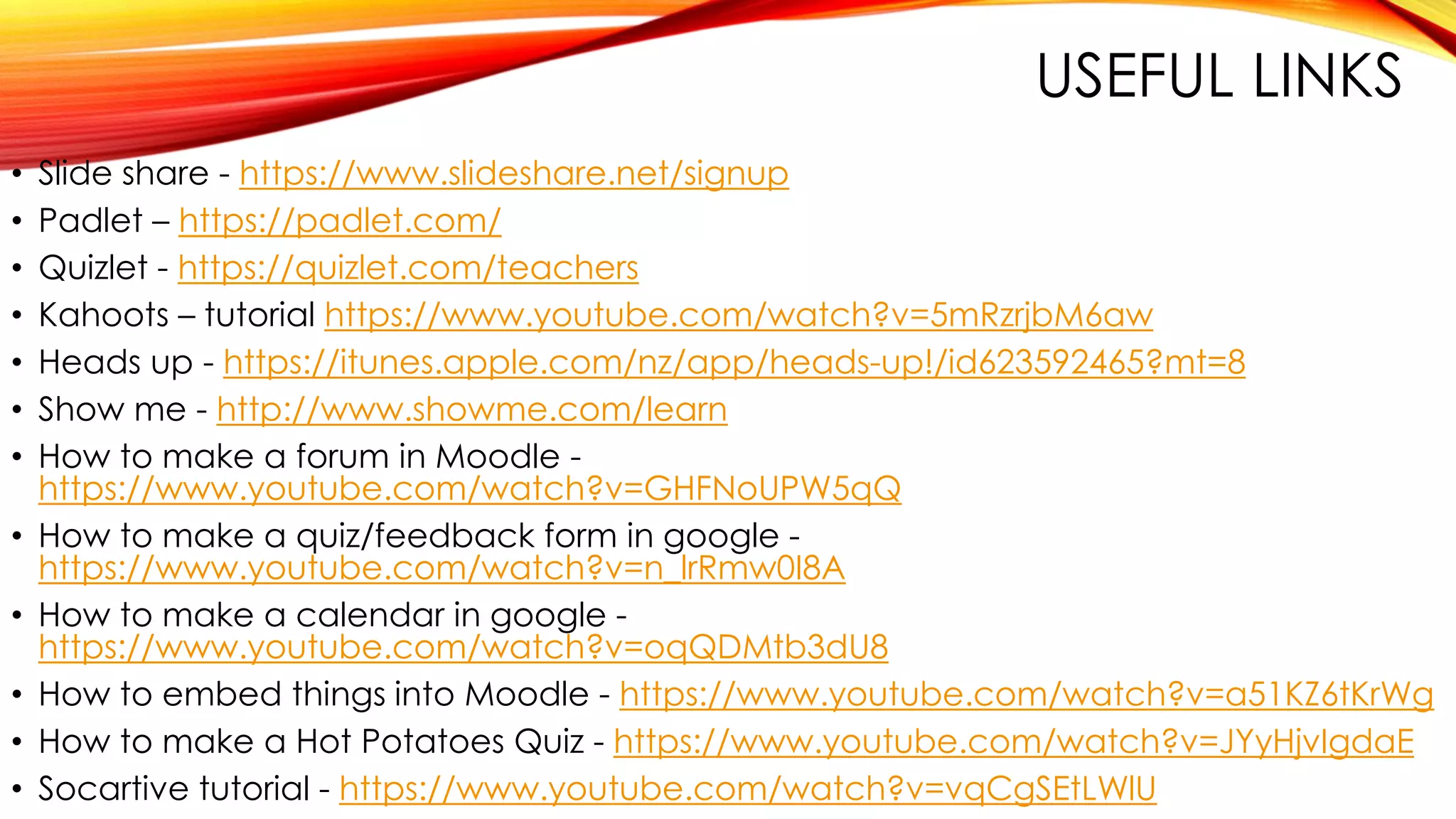 USEFUL LINKS
• Slide share - https://www.slideshare.net/signup
• Padlet – https://padlet.com/
• Quizlet - https://quizlet.com/teachers
• Kahoots – tutorial https://www.youtube.com/watch?v=5mRzrjbM6aw
• Heads up - https://itunes.apple.com/nz/app/heads-up!/id623592465?mt=8
• Show me - http://www.showme.com/learn
• How to make a forum in Moodle -
https://www.youtube.com/watch?v=GHFNoUPW5qQ
• How to make a quiz/feedback form in google -
https://www.youtube.com/watch?v=n_lrRmw0I8A
• How to make a calendar in google -
https://www.youtube.com/watch?v=oqQDMtb3dU8
• How to embed things into Moodle - https://www.youtube.com/watch?v=a51KZ6tKrWg
• How to make a Hot Potatoes Quiz - https://www.youtube.com/watch?v=JYyHjvIgdaE
• Socartive tutorial - https://www.youtube.com/watch?v=vqCgSEtLWlU
 