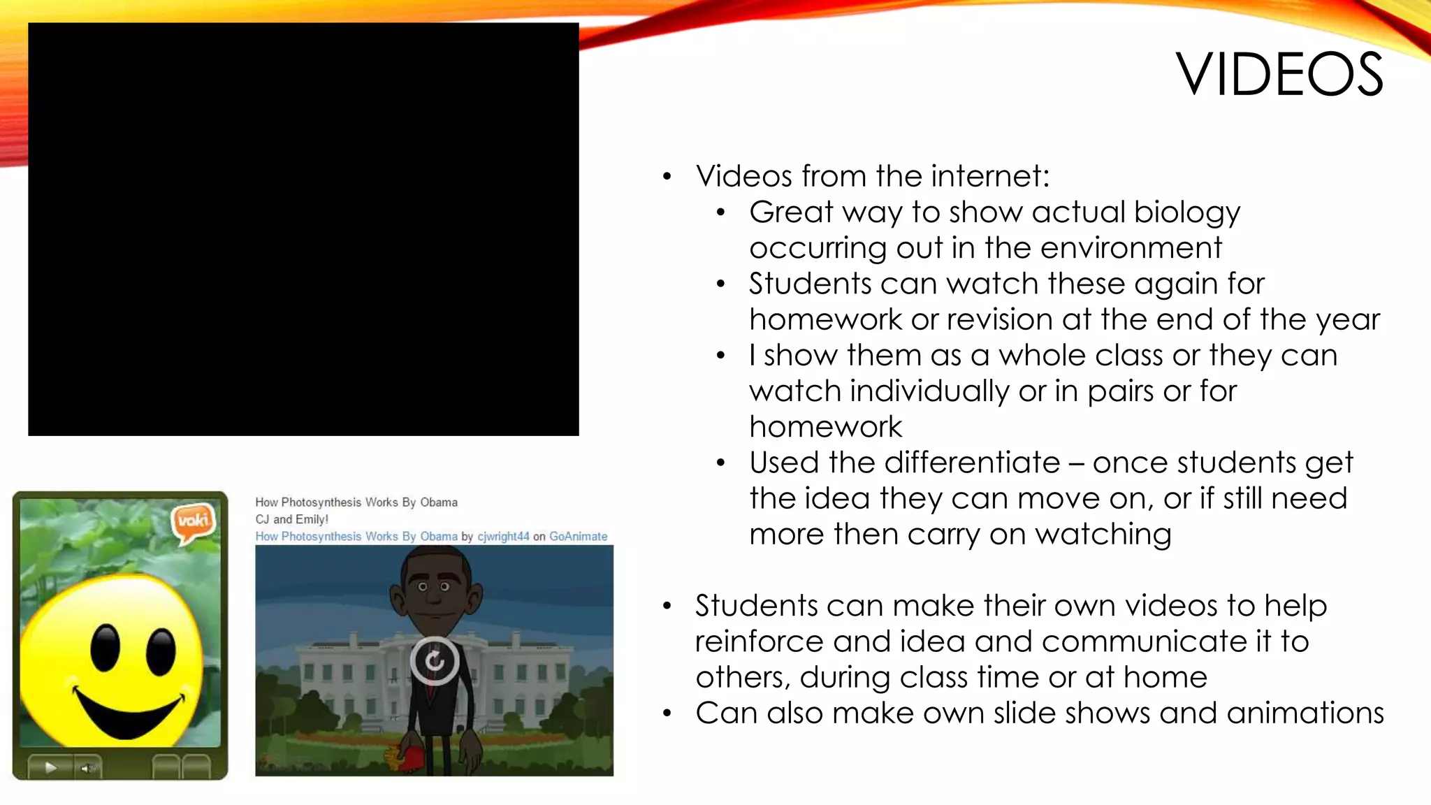 VIDEOS
• Videos from the internet:
• Great way to show actual biology
occurring out in the environment
• Students can watch these again for
homework or revision at the end of the year
• I show them as a whole class or they can
watch individually or in pairs or for
homework
• Used the differentiate – once students get
the idea they can move on, or if still need
more then carry on watching
• Students can make their own videos to help
reinforce and idea and communicate it to
others, during class time or at home
• Can also make own slide shows and animations
 