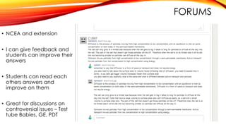 FORUMS
• NCEA and extension
• I can give feedback and
students can improve their
answers
• Students can read each
others answers and
improve on them
• Great for discussions on
controversial issues – Test
tube Babies, GE, PDT
 