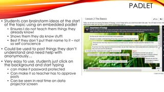 PADLET
• Students can brainstorm ideas at the start
of the topic using an embedded padlet
• Ensures I do not teach them things they
already know!
• Shows them they do know stuff!
• Best if they don’t put their name to it – not
so self conscience
• Could be used to post things they don’t
understand and need help with
anonymously…
• Very easy to use, students just click on
the background and start typing
• can make it password protected
• Can make it so teacher has to approve
posts
• Can be seen in real time on data
projector screen
 