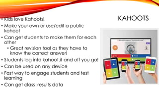 KAHOOTS• Kids love Kahoots!
• Make your own or use/edit a public
kahoot
• Can get students to make them for each
other
• Great revision tool as they have to
know the correct answer!
• Students log into kahoot.it and off you go!
• Can be used on any device
• Fast way to engage students and test
learning
• Can get class results data
 
