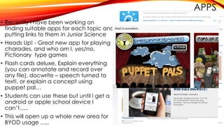 APPS
• Recently I have been working on
finding suitable apps for each topic and
putting links to them in Junior Science
• Heads Up! - Great new app for playing
charades, and who am I, yes/no,
Pictionary type games
• Flash cards deluxe, Explain everything
(you can annotate and record over
any file), docwrite – speech turned to
text!, or explain a concept using
puppet pal…
• Students can use these but until I get a
android or apple school device I
can’t…..
• This will open up a whole new area for
BYOD usage …..
 