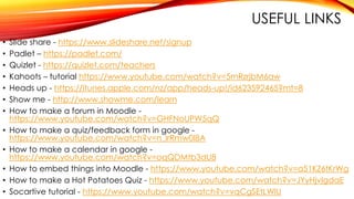 USEFUL LINKS
• Slide share - https://www.slideshare.net/signup
• Padlet – https://padlet.com/
• Quizlet - https://quizlet.com/teachers
• Kahoots – tutorial https://www.youtube.com/watch?v=5mRzrjbM6aw
• Heads up - https://itunes.apple.com/nz/app/heads-up!/id623592465?mt=8
• Show me - http://www.showme.com/learn
• How to make a forum in Moodle -
https://www.youtube.com/watch?v=GHFNoUPW5qQ
• How to make a quiz/feedback form in google -
https://www.youtube.com/watch?v=n_lrRmw0I8A
• How to make a calendar in google -
https://www.youtube.com/watch?v=oqQDMtb3dU8
• How to embed things into Moodle - https://www.youtube.com/watch?v=a51KZ6tKrWg
• How to make a Hot Potatoes Quiz - https://www.youtube.com/watch?v=JYyHjvIgdaE
• Socartive tutorial - https://www.youtube.com/watch?v=vqCgSEtLWlU
 
