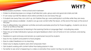 WHY?
• Its accessible anywhere – home school and in between
• Caters to all learning types as a range of self directed, pairs, group work and good old chalk and talk
• If I am away I just tell the reliever what online activities to do and away they go
• If students are away they can catch up, do it before they go, even participate in activities while they are away
• Lesson notes always available – students can go over content after the lesson, at the end of the topic at the end of
the year
• Easy to differentiate, has extension activities and extra examples practice for those struggling – students can do as
much or as little as they like
• Students can use resources for learning in the Learning Centre or Language Dept – including key words
• Frees me up to help individuals or groups and give feedback when I am at home or in non contacts, and during
lessons
• Feedback is quick and easy and remains as a permanent record for students
• Easy for me, students and parents to track progress
• Easy to collect feedback on my teaching
• Great way to display students work which empowers them
• Get students working with content rather than being passive in class
• Far better to see what is happening in a video or animation than watch me flap my arms about
 