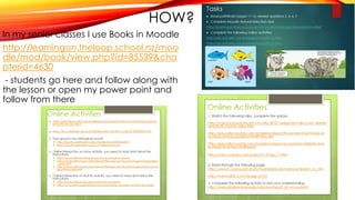 HOW?
In my senior classes I use Books in Moodle
http://learningon.theloop.school.nz/moo
dle/mod/book/view.php?id=85539&cha
pterid=4630
- students go here and follow along with
the lesson or open my power point and
follow from there
 