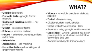 WHAT?
• Google calendars
• Pre topic tests – google forms,
moodle
• Online self marking quizzes – hot
potatoes
• Quizlet – revision of terms
• Kahoots – starters, revision
• Forums – extension, ncea questions,
extra help
• Animations
• Assignments – self marking
• Formative tests – self marking and
graphing of results
• Videos – to watch, create and share,
zaption
• Padlet - Brainstorming
• Display student work, photos
• Useful websites/extension – links
• Research using google and one note
• Slide share – where I upload my lesson
power points for students and staff to
download and use
• Android and Apple Science Apps
 