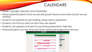 CALENDARS
• Made in google calendars and embedded
• Shows parents/students what we are doing each lessons and where (room) we are
working
• Students can prepare by pre reading, bring correct equipment,
• Students can find out what we did if they are absent
• Students can prepare and plan for upcoming assessments, field trips
• Parents/students can see what and when homework/assignments are due
 
