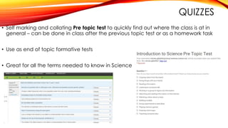 QUIZZES
• Self marking and collating Pre topic test to quickly find out where the class is at in
general – can be done in class after the previous topic test or as a homework task
• Use as end of topic formative tests
• Great for all the terms needed to know in Science
 