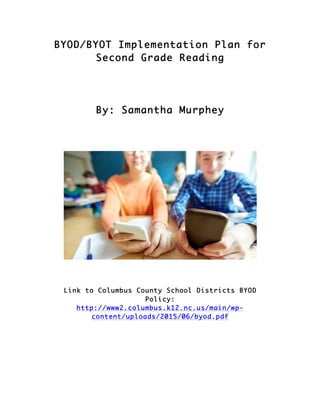 BYOD/BYOT Implementation Plan for
Second Grade Reading
By: Samantha Murphey
Link to Columbus County School Districts BYOD
Policy:
http://www2.columbus.k12.nc.us/main/wp-
content/uploads/2015/06/byod.pdf
 