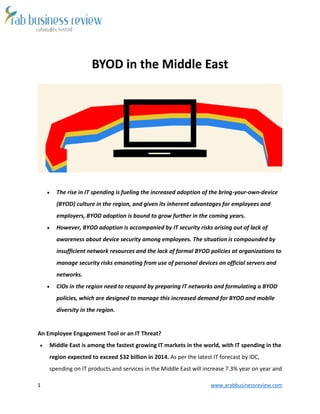 1 www.arabbusinessreview.com 
BYOD in the Middle East 
 The rise in IT spending is fueling the increased adoption of the bring-your-own-device 
(BYOD) culture in the region, and given its inherent advantages for employees and 
employers, BYOD adoption is bound to grow further in the coming years. 
 However, BYOD adoption is accompanied by IT security risks arising out of lack of 
awareness about device security among employees. The situation is compounded by 
insufficient network resources and the lack of formal BYOD policies at organizations to 
manage security risks emanating from use of personal devices on official servers and 
networks. 
 CIOs in the region need to respond by preparing IT networks and formulating a BYOD 
policies, which are designed to manage this increased demand for BYOD and mobile 
diversity in the region. 
An Employee Engagement Tool or an IT Threat? 
 Middle East is among the fastest growing IT markets in the world, with IT spending in the 
region expected to exceed $32 billion in 2014. As per the latest IT forecast by IDC, 
spending on IT products and services in the Middle East will increase 7.3% year on year and 
 