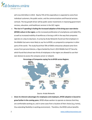2 www.arabbusinessreview.com 
will cross $32 billion in 2014. Nearly 75% of this expenditure is expected to come from 
individual customers, the public sector, and the communications and financial services 
verticals. The key growth driver will be public sector investments in improving government 
services, education, and healthcare services in the GCC region. 
 The rise in IT spending is fueling the increased adoption of the bring-your-own-device 
(BYOD) culture in the region, as the increased proliferation of smartphones and tablet PCs, 
as well as increased mobility of workforces is forcing a shift in the way that companies 
operate on a day-to-day basis. A survey by Aruba Networks found out that employers in 
the Middle East were more likely to say Yes to BYOD, as compared to companies in other 
parts of the world. The study found that 70% of EMEA enterprises allowed some form 
access from personal devices, a figure backed by Cisco’s 2013 Middle East ICT Security 
which found that almost two-thirds of employees in the region are allowed to use their 
own devices to access the company server or network. 
Percentage of Companies saying Yes to BYOD across Regions 
Source: Aruba Networks 
 Given its inherent advantages for employees and employers, BYOD adoption is bound to 
grow further in the coming years. BYOD allows workers to operate on devices that they 
are comfortable working on, and in some cases from a location of their choice (e.g. home), 
thus extending flexibility in working environment. Therefore, the BYOD culture benefits 
 