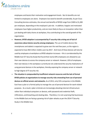 3 www.arabbusinessreview.com 
employees and bossts their motivation and engagement levels. But its benefits are not 
limited to employees are alone. Employers too stand to benefit considerably. As per Cisco 
Consulting Services estimates, the annual cost benefits of BYOD range from $300 to $1,300 
per employee, depending on the employee’s job role. In addition, happier and motivated 
employees have higher productivity, and are more likely to focus on innovation rather than 
just dealing with daily chores at workplace, thus contributing to the overall growth of the 
organization. 
 However, BYOD adoption is accompanied by IT security risks arising out of lack of 
awareness about device security among employees. The use of mobile devices like 
smartphones and tablets is expected to grow over the next few years, as the region is 
expected to have 850 million mobile users by 2017. And most of these devices will also be 
used by employees at workplace as BYOD adoption increases – this is corroborated by the 
Middle East ICT Security Study that found that nearly 64% employees are allowed to use 
their own devices to access the company server or network. However, 65% of employees 
their own devices in the workplace currently do not understand the security implications of 
using personal devices in the workplace, thereby exposing the company server or network 
to high degree of IT security risk. 
 The situation is compounded by insufficient network resources and the lack of formal 
BYOD policies at organizations to manage security risks emanating from use of personal 
devices on official servers and networks. As of 2013, only 55% companies in the Middle 
East have a plan or a formal policy to manage the use of personal devices for work related 
purposes. As a result, cyber-criminals are increasingly attacking internet infrastructure 
rather than individual computers or devices, with password and credential theft, 
infiltrations, and breaching and stealing data. Therefore, it is not surprising that businesses 
in the Middle East are facing a growing risk of cyber-attacks as per the 2014 IT Security 
Study in the Middle East. 
 