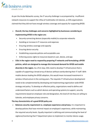 4 www.arabbusinessreview.com 
As per the Aruba Networks survey, the IT security challenge is accompanied by insufficient 
network resources to support the influx of multimedia-rich devices, as 35% organizations 
claimed that they did not have enough wireless coverage and capacity for supporting BYOD. 
 Overall, the key challenges and concerns highlighted by businesses considering or 
implementing BYOD in the region are: 
 Securely connecting devices (especially mobile) to corporate networks 
 Avoiding an increase in IT resources and expenses 
 Ensuring wireless coverage and capacity 
 Ensuring device security 
 Establishing corporate policies and acceptable uses 
 Enforcing access rights to resources based on user, device, and app 
 CIOs in the region need to respond by preparing IT networks and formulating a BYOD 
policies, which are designed to manage this increased demand for BYOD and mobile 
diversity in the region. As a first step, CIOs need to develop IT infrastructure that is 
capable of supporting a broad array of devices without overburdening their IT staff. With 
mobile devices leading the BYOD adoption, this would mean increased investment in 
wireless infrastructure in the coming years. The requisite IT infrastructure development 
needs to be complemented by developing and implementing organization-wide BYOD 
strategy and policy. To develop an effective policy, organizations need to define and 
understand factors such as which devices and operating systems to support, security 
requirements based on employee role and designation, the level of risk they are willing to 
tolerate, and employee privacy concerns. 
The key characteristics of a good BYOD policy are: 
 Balances security requirement vs. employee experience and privacy. It is important to 
develop policies that have minimal impact on employee’s experience, while maintaining 
the required security levels. Equally important is defining and communicating the level of 
vigilance/monitoring that IT department plans to implement to monitor device usage. 
 