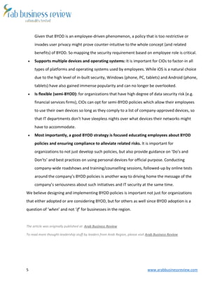 5 www.arabbusinessreview.com 
Given that BYOD is an employee-driven phenomenon, a policy that is too restrictive or 
invades user privacy might prove counter-intuitive to the whole concept (and related 
benefits) of BYOD. So mapping the security requirement based on employee role is critical. 
 Supports multiple devices and operating systems: It is important for CIOs to factor-in all 
types of platforms and operating systems used by employees. While iOS is a natural choice 
due to the high level of in-built security, Windows (phone, PC, tablets) and Android (phone, 
tablets) have also gained immense popularity and can no longer be overlooked. 
 Is flexible (semi-BYOD): for organizations that have high degree of data security risk (e.g. 
financial services firms), CIOs can opt for semi-BYOD policies which allow their employees 
to use their own devices so long as they comply to a list of company-approved devices, so 
that IT departments don’t have sleepless nights over what devices their networks might 
have to accommodate. 
 Most importantly, a good BYOD strategy is focused educating employees about BYOD 
policies and ensuring compliance to alleviate related risks. It is important for 
organizations to not just develop such policies, but also provide guidance on ‘Do’s and 
Don’ts’ and best practices on using personal devices for official purpose. Conducting 
company-wide roadshows and training/counselling sessions, followed-up by online tests 
around the company’s BYOD policies is another way to driving home the message of the 
company’s seriousness about such initiatives and IT security at the same time. 
We believe designing and implementing BYOD policies is important not just for organizations 
that either adopted or are considering BYOD, but for others as well since BYOD adoption is a 
question of ‘when’ and not ‘if’ for businesses in the region. 
The article was originally published at: Arab Business Review 
To read more thought-leadership stuff by leaders from Arab Region, please visit Arab Business Review 
