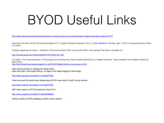BYOD Useful Links
http://www.educause.edu/ero/article/executive-summary-byod-and-consumerization-it-higher-education-research-2013

Executive Summary: BYOD and Consumerization of IT in Higher Education Research, 2013 by Eden Dahlstrom. Monday, April 1, 2013 in Educause Review Online.
CC article
Change happening but messy - institutions must accommodate PCEs not prescribe them. Cost savings? Not clear or probably not
http://net.educause.edu/ir/library/pdf/ERS1301/ERS1301.pdf
Full report: ‘The Consumerization of Technology and the Bring-Your-Own-Everything (BYOE) Era of Higher Education’ Eden Dahlstrom and Stephen diFilipo 25
March 2013
http://the21stcenturyprincipal.blogspot.co.uk/2012/07/digital-divide-is-not-excuse-to.html
High school principal on bridging the digital divide
leave labs open, encourage sharing, no sage on the stage hogging of technology
http://www.youtube.com/watch?v=rwxo2jOYX0Q
Video produced for panel picker debate about BYOD case study Forsyth County schools
http://www.youtube.com/watch?v=rwxo2jOYX0Q
NBC News report on BYOD broadcast 3 April 2013
http://www.youtube.com/watch?v=SSXyfX8ABhA
Cartoon guide to BYOD pedagogy by Marc-André Lalande

 