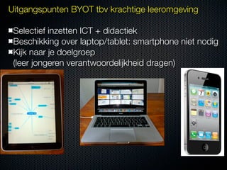 Uitgangspunten BYOT tbv krachtige leeromgeving

 Selectief inzetten ICT + didactiek
 Beschikking over laptop/tablet: smartphone niet nodig
 Kijk naar je doelgroep
 (leer jongeren verantwoordelijkheid dragen)
 