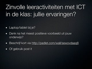 Zinvolle leeractiviteiten met ICT
in de klas: jullie ervaringen?

 Laptop/tablet bij je?
 Denk na het meest positieve voorbeeld uit jouw
 onderwijs?
 Beschrijf kort via http://padlet.com/wall/sewovdaaq8
 Of gebruik post it
 