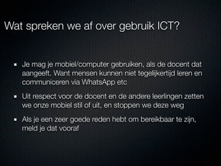 Wat spreken we af over gebruik ICT?


   Je mag je mobiel/computer gebruiken, als de docent dat
   aangeeft. Want mensen kunnen niet tegelijkertijd leren en
   communiceren via WhatsApp etc
   Uit respect voor de docent en de andere leerlingen zetten
   we onze mobiel stil of uit, en stoppen we deze weg
   Als je een zeer goede reden hebt om bereikbaar te zijn,
   meld je dat vooraf
 