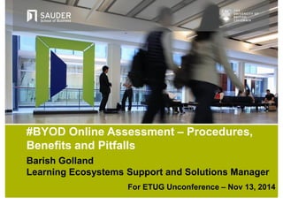 Barish Golland
Learning Ecosystems Support and Solutions Manager
For ETUG Unconference – Nov 13, 2014
#BYOD Online Assessment – Procedures,
Benefits and Pitfalls
 