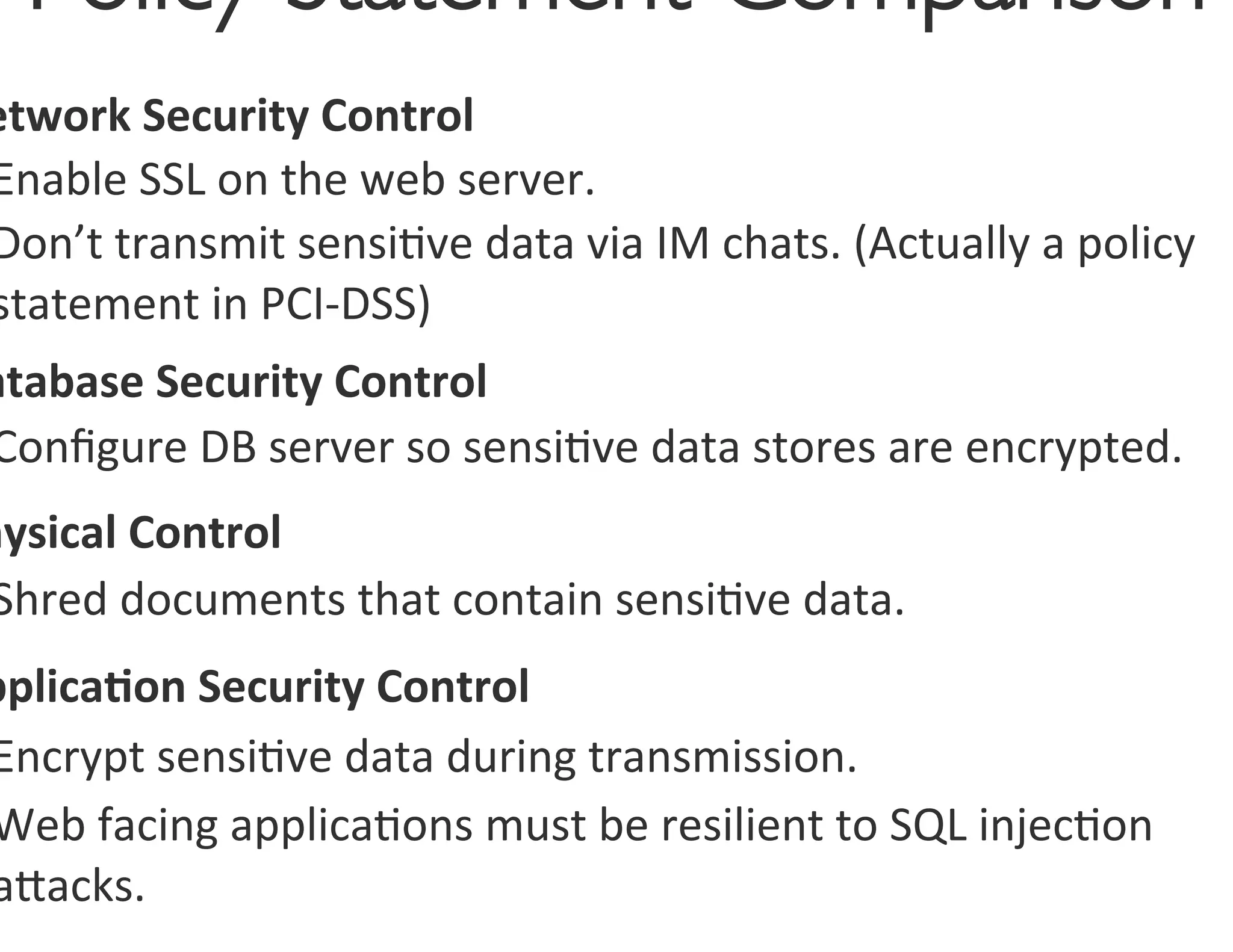 Policy Statement Comparison
                             	

etwork	
  Security	
  Control	
  
Enable	
  SSL	
  on	
  the	
  web	
  server.	
  
Don’t	
  transmit	
  sensi0ve	
  data	
  via	
  IM	
  chats.	
  (Actually	
  a	
  policy	
  
statement	
  in	
  PCI-­‐DSS)	
  
atabase	
  Security	
  Control	
  
Conﬁgure	
  DB	
  server	
  so	
  sensi0ve	
  data	
  stores	
  are	
  encrypted.	
  
hysical	
  Control	
  
 Shred	
  documents	
  that	
  contain	
  sensi0ve	
  data.	
  
pplica<on	
  Security	
  Control	
  
Encrypt	
  sensi0ve	
  data	
  during	
  transmission.	
  
Web	
  facing	
  applica0ons	
  must	
  be	
  resilient	
  to	
  SQL	
  injec0on	
  
agacks.	
  
 