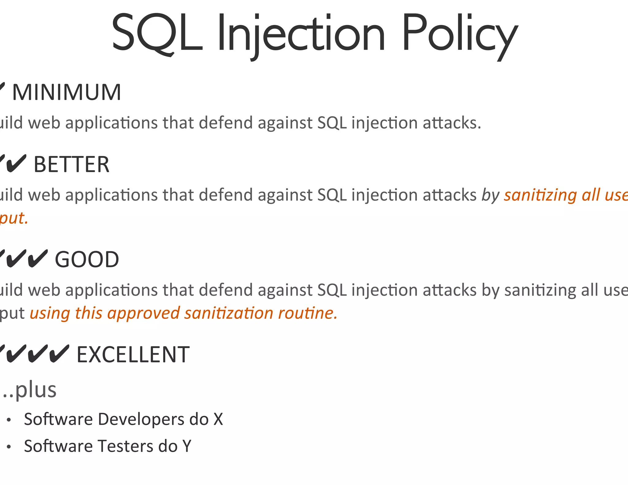 SQL Injection Policy
                                         	

✔	
  MINIMUM	
  
 uild	
  web	
  applica0ons	
  that	
  defend	
  against	
  SQL	
  injec0on	
  agacks.	
  

✔✔	
  BETTER	
  
 uild	
  web	
  applica0ons	
  that	
  defend	
  against	
  SQL	
  injec0on	
  agacks	
  by	
  sani4zing	
  all	
  use
 put.	
  	
  

✔✔✔	
  GOOD	
  
 uild	
  web	
  applica0ons	
  that	
  defend	
  against	
  SQL	
  injec0on	
  agacks	
  by	
  sani0zing	
  all	
  use
 put	
  using	
  this	
  approved	
  sani4za4on	
  rou4ne.	
  

✔✔✔✔	
  EXCELLENT	
  
…..plus	
  
  •  Soware	
  Developers	
  do	
  X	
  
  •  Soware	
  Testers	
  do	
  Y	
  	
  
 