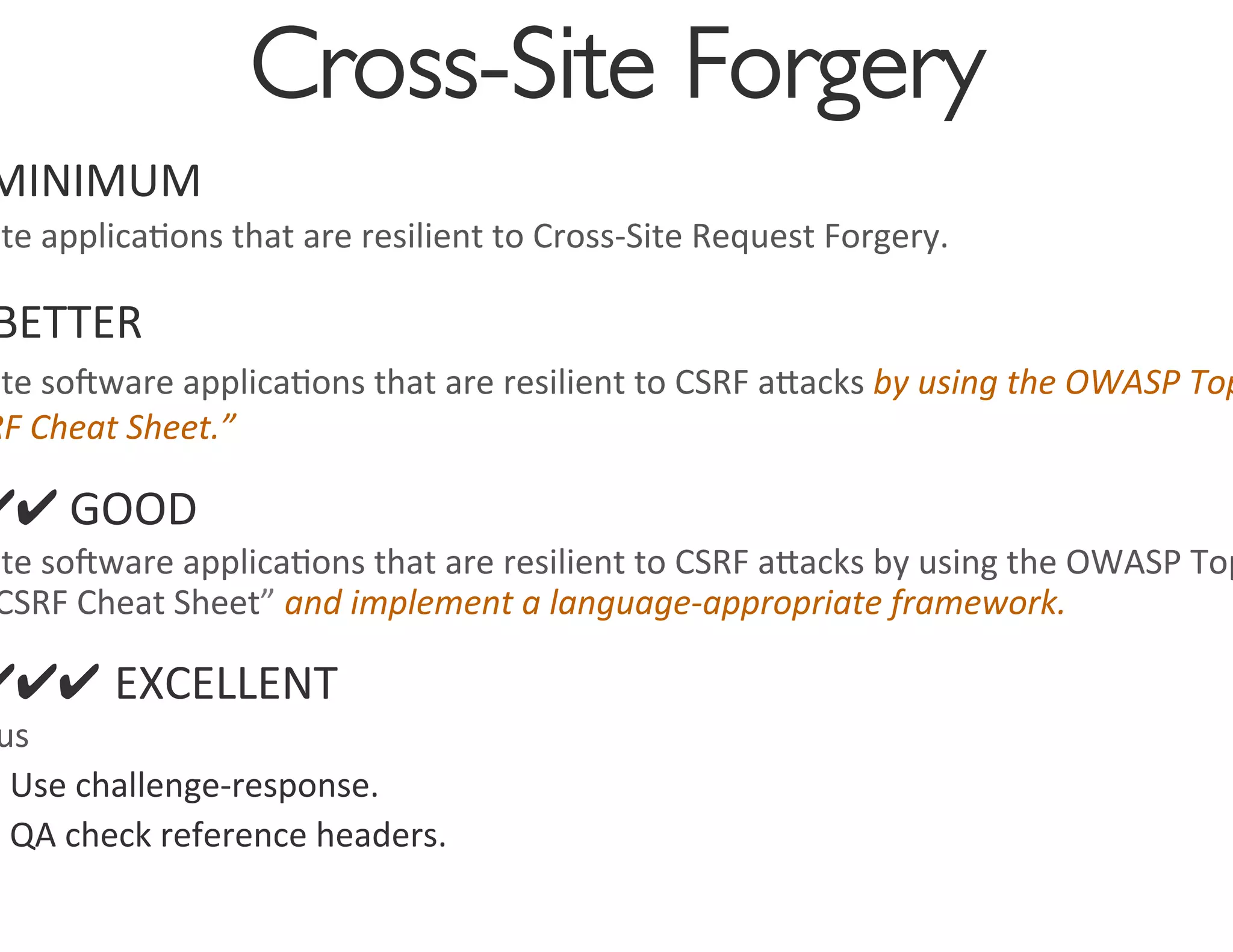 Cross-Site Forgery
                                           	

MINIMUM	
  
ate	
  applica0ons	
  that	
  are	
  resilient	
  to	
  Cross-­‐Site	
  Request	
  Forgery.	
  	
  

 BETTER	
  
ate	
  soware	
  applica0ons	
  that	
  are	
  resilient	
  to	
  CSRF	
  agacks	
  by	
  using	
  the	
  OWASP	
  Top
RF	
  Cheat	
  Sheet.”	
  	
  

✔✔	
  GOOD	
  
ate	
  soware	
  applica0ons	
  that	
  are	
  resilient	
  to	
  CSRF	
  agacks	
  by	
  using	
  the	
  OWASP	
  Top
 CSRF	
  Cheat	
  Sheet”	
  and	
  implement	
  a	
  language-­‐appropriate	
  framework.	
  	
  

✔✔✔ EXCELLENT	
  
 us	
  
  Use	
  challenge-­‐response.	
  
  QA	
  check	
  reference	
  headers.	
  
 