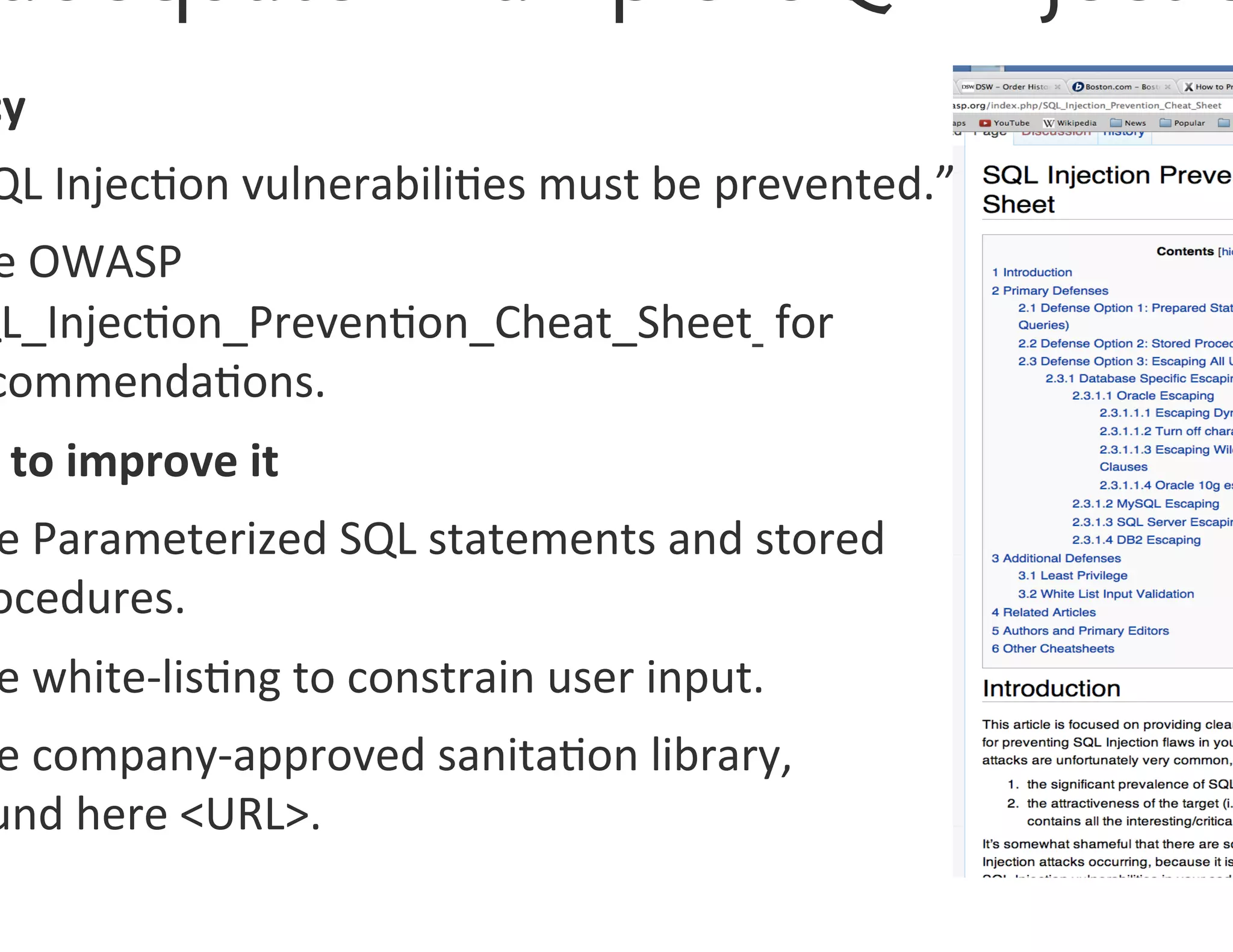cy	
  
 QL	
  Injec0on	
  vulnerabili0es	
  must	
  be	
  prevented.”	
  
 e	
  OWASP	
  
QL_Injec0on_Preven0on_Cheat_Sheet	
  	
  for	
  
 commenda0ons.	
  
 	
  to	
  improve	
  it	
  
 e	
  Parameterized	
  SQL	
  statements	
  and	
  stored	
  
 ocedures.	
  
 e	
  white-­‐lis0ng	
  to	
  constrain	
  user	
  input.	
  
 e	
  company-­‐approved	
  sanita0on	
  library,	
  	
  
 und	
  here	
  <URL>.	
  
 