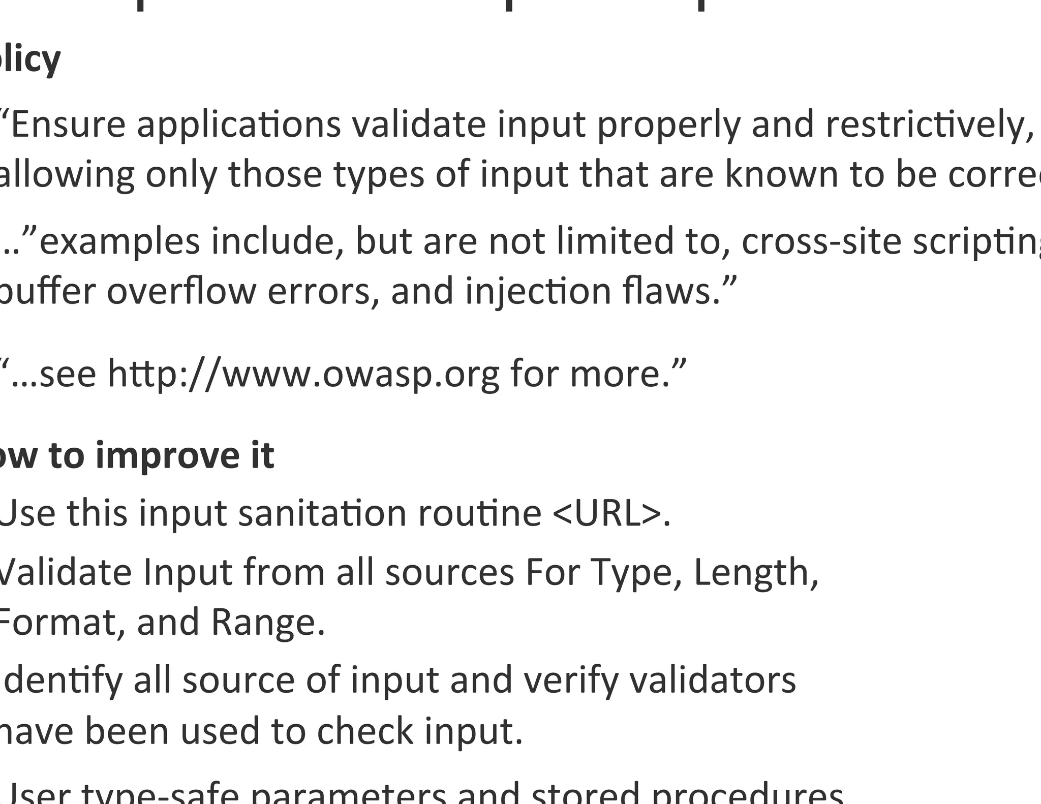 olicy	
  
 “Ensure	
  applica0ons	
  validate	
  input	
  properly	
  and	
  restric0vely,	
  
 allowing	
  only	
  those	
  types	
  of	
  input	
  that	
  are	
  known	
  to	
  be	
  correc
 …”examples	
  include,	
  but	
  are	
  not	
  limited	
  to,	
  cross-­‐site	
  scrip0ng
 buﬀer	
  overﬂow	
  errors,	
  and	
  injec0on	
  ﬂaws.”	
  	
  
 “…see	
  hgp://www.owasp.org	
  for	
  more.”	
  	
  
ow	
  to	
  improve	
  it	
  
Use	
  this	
  input	
  sanita0on	
  rou0ne	
  <URL>.	
  
Validate	
  Input	
  from	
  all	
  sources	
  For	
  Type,	
  Length,	
  
Format,	
  and	
  Range.	
  
Iden0fy	
  all	
  source	
  of	
  input	
  and	
  verify	
  validators	
  	
  
have	
  been	
  used	
  to	
  check	
  input.	
  
 