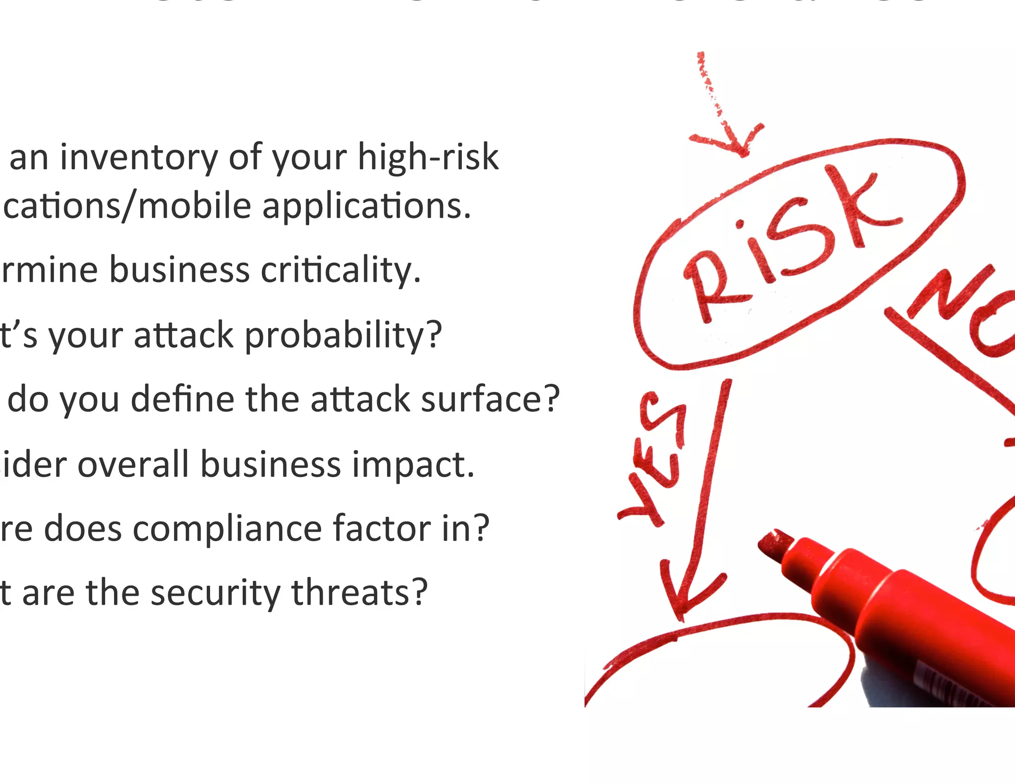  an	
  inventory	
  of	
  your	
  high-­‐risk	
  
 ica0ons/mobile	
  applica0ons.	
  
ermine	
  business	
  cri0cality.	
  	
  
 t’s	
  your	
  agack	
  probability?	
  
 	
  do	
  you	
  deﬁne	
  the	
  agack	
  surface?	
  
sider	
  overall	
  business	
  impact.	
  
 re	
  does	
  compliance	
  factor	
  in?	
  
 t	
  are	
  the	
  security	
  threats?	
  
 