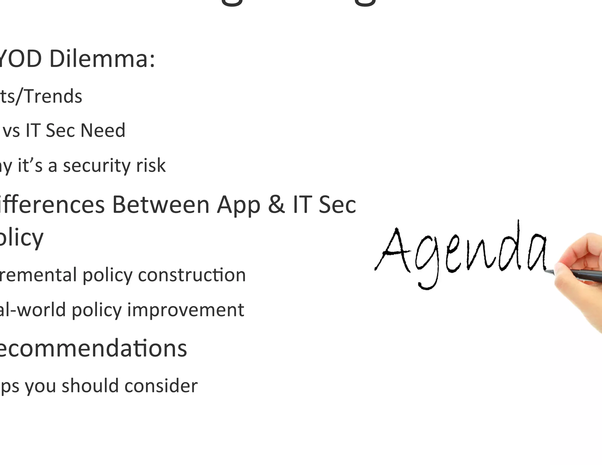 YOD	
  Dilemma:	
  	
  
 ts/Trends	
  
 	
  vs	
  IT	
  Sec	
  Need	
  
hy	
  it’s	
  a	
  security	
  risk	
  
iﬀerences	
  Between	
  App	
  &	
  IT	
  Sec	
  
olicy	
  
 remental	
  policy	
  construc0on	
  
al-­‐world	
  policy	
  improvement	
  
ecommenda0ons	
  
eps	
  you	
  should	
  consider	
  
 