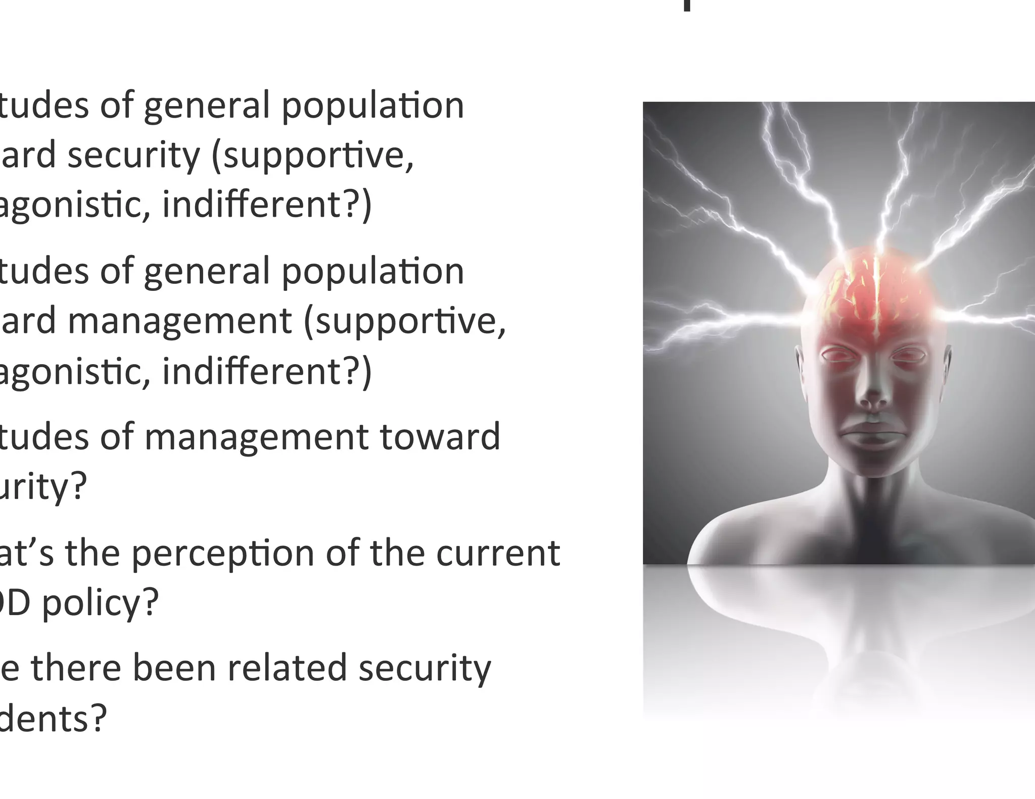 tudes	
  of	
  general	
  popula0on	
  
ward	
  security	
  (suppor0ve,	
  
 agonis0c,	
  indiﬀerent?)	
  
 tudes	
  of	
  general	
  popula0on	
  
ward	
  management	
  (suppor0ve,	
  
 agonis0c,	
  indiﬀerent?)	
  	
  
 tudes	
  of	
  management	
  toward	
  
 urity?	
  
 at’s	
  the	
  percep0on	
  of	
  the	
  current	
  
OD	
  policy?	
  
 e	
  there	
  been	
  related	
  security	
  
 dents?	
  	
  
 