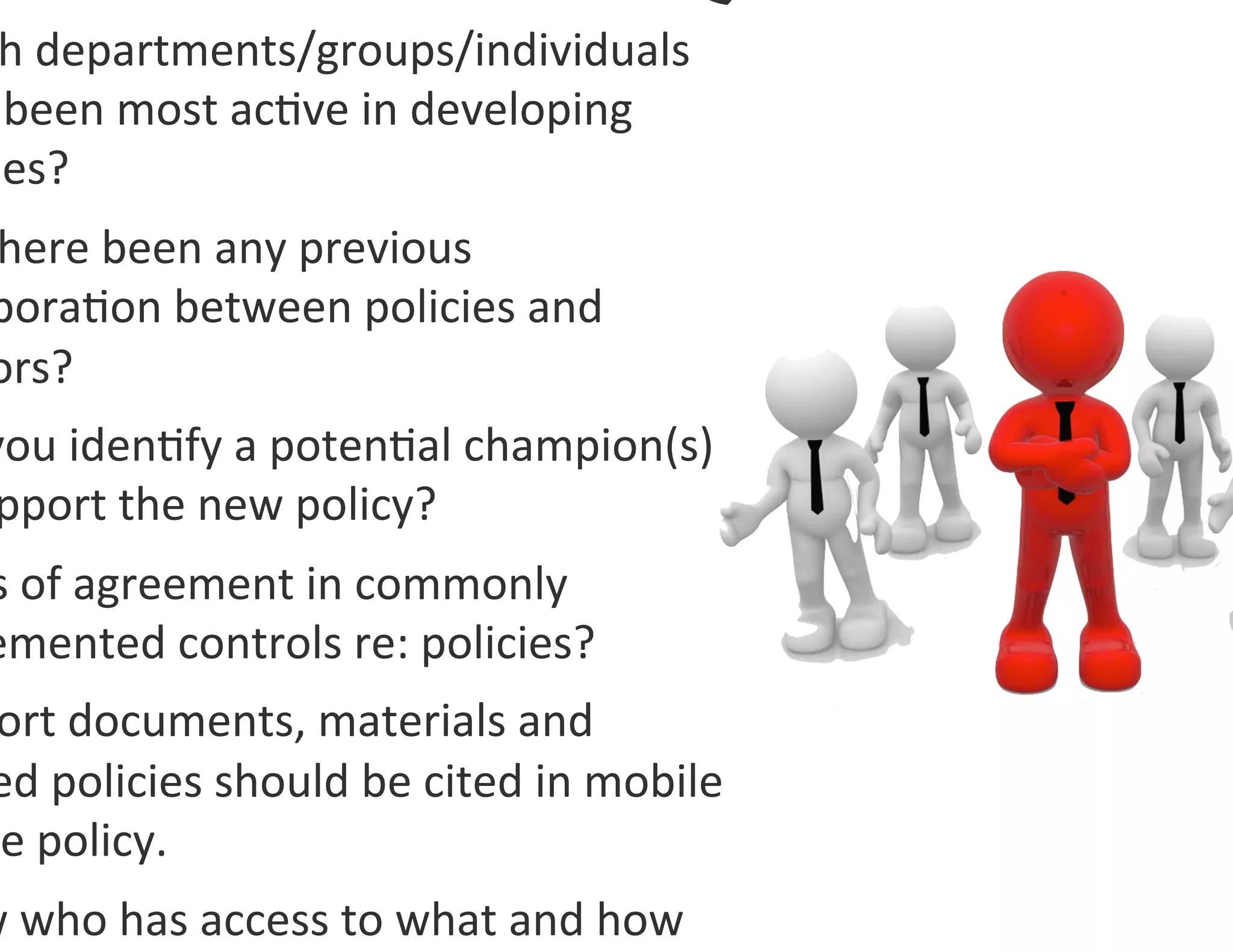 h	
  departments/groups/individuals	
  
 	
  been	
  most	
  ac0ve	
  in	
  developing	
  
 ies?	
  	
  
 here	
  been	
  any	
  previous	
  
 bora0on	
  between	
  policies	
  and	
  
 ors?	
  
you	
  iden0fy	
  a	
  poten0al	
  champion(s)	
  
 pport	
  the	
  new	
  policy?	
  	
  
s	
  of	
  agreement	
  in	
  commonly	
  
emented	
  controls	
  re:	
  policies?	
  
 ort	
  documents,	
  materials	
  and	
  
ed	
  policies	
  should	
  be	
  cited	
  in	
  mobile	
  
ce	
  policy.	
  
w	
  who	
  has	
  access	
  to	
  what	
  and	
  how	
  
 