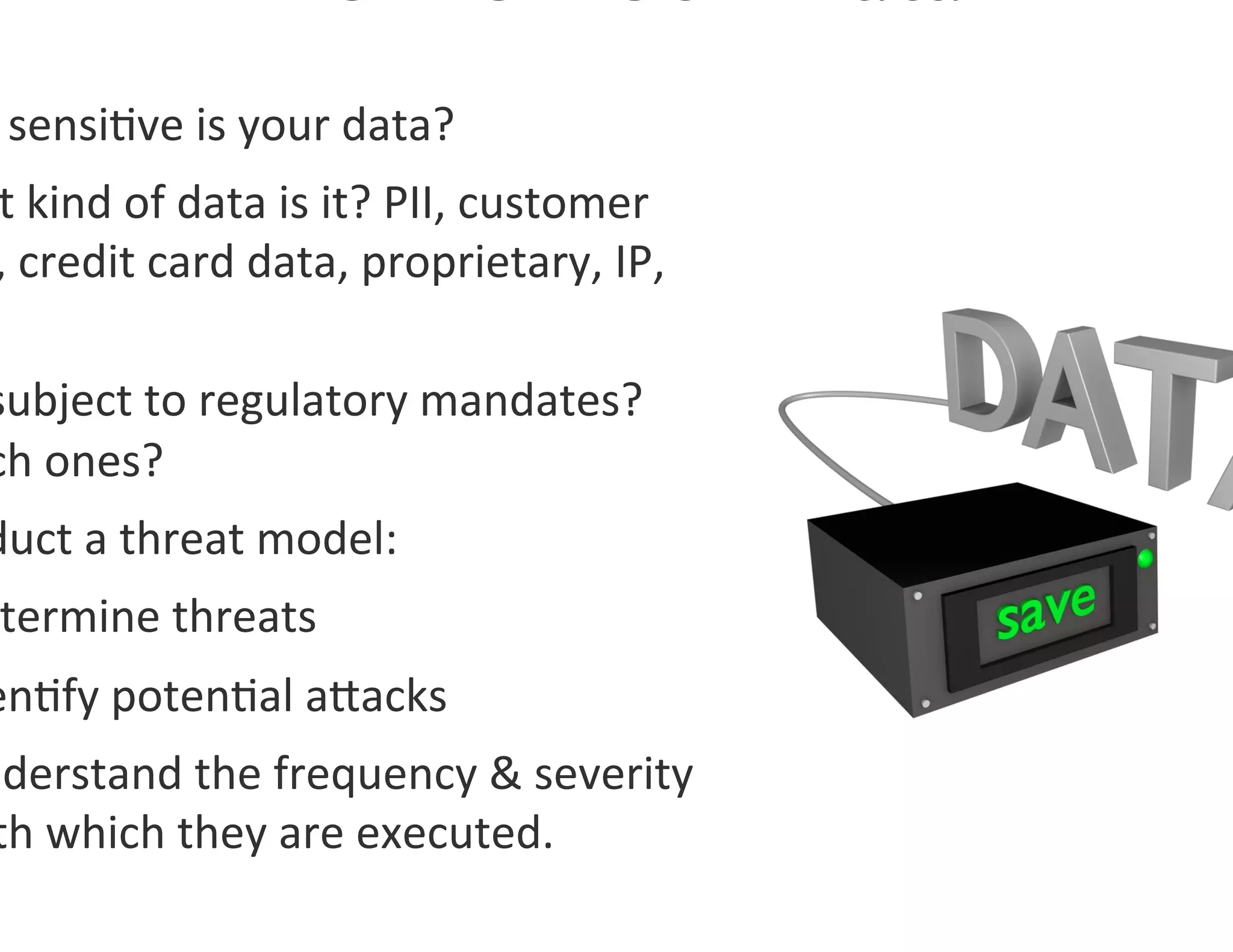  sensi0ve	
  is	
  your	
  data?	
  
 t	
  kind	
  of	
  data	
  is	
  it?	
  PII,	
  customer	
  
 ,	
  credit	
  card	
  data,	
  proprietary,	
  IP,	
  

subject	
  to	
  regulatory	
  mandates?	
  
ch	
  ones?	
  
duct	
  a	
  threat	
  model:	
  
 termine	
  threats	
  
en0fy	
  poten0al	
  agacks	
  
nderstand	
  the	
  frequency	
  &	
  severity	
  
 th	
  which	
  they	
  are	
  executed.	
  
 