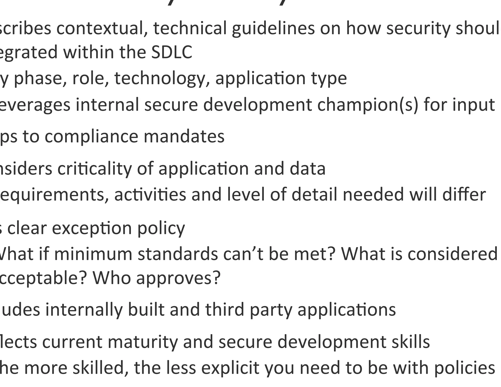 scribes	
  contextual,	
  technical	
  guidelines	
  on	
  how	
  security	
  should
egrated	
  within	
  the	
  SDLC	
  
 y	
  phase,	
  role,	
  technology,	
  applica0on	
  type	
  
everages	
  internal	
  secure	
  development	
  champion(s)	
  for	
  input	
  
 ps	
  to	
  compliance	
  mandates	
  
nsiders	
  cri0cality	
  of	
  applica0on	
  and	
  data	
  
 equirements,	
  ac0vi0es	
  and	
  level	
  of	
  detail	
  needed	
  will	
  diﬀer	
  
s	
  clear	
  excep0on	
  policy	
  
What	
  if	
  minimum	
  standards	
  can’t	
  be	
  met?	
  What	
  is	
  considered	
  
 cceptable?	
  Who	
  approves?	
  
 ludes	
  internally	
  built	
  and	
  third	
  party	
  applica0ons	
  
ﬂects	
  current	
  maturity	
  and	
  secure	
  development	
  skills	
  
he	
  more	
  skilled,	
  the	
  less	
  explicit	
  you	
  need	
  to	
  be	
  with	
  policies	
  
 