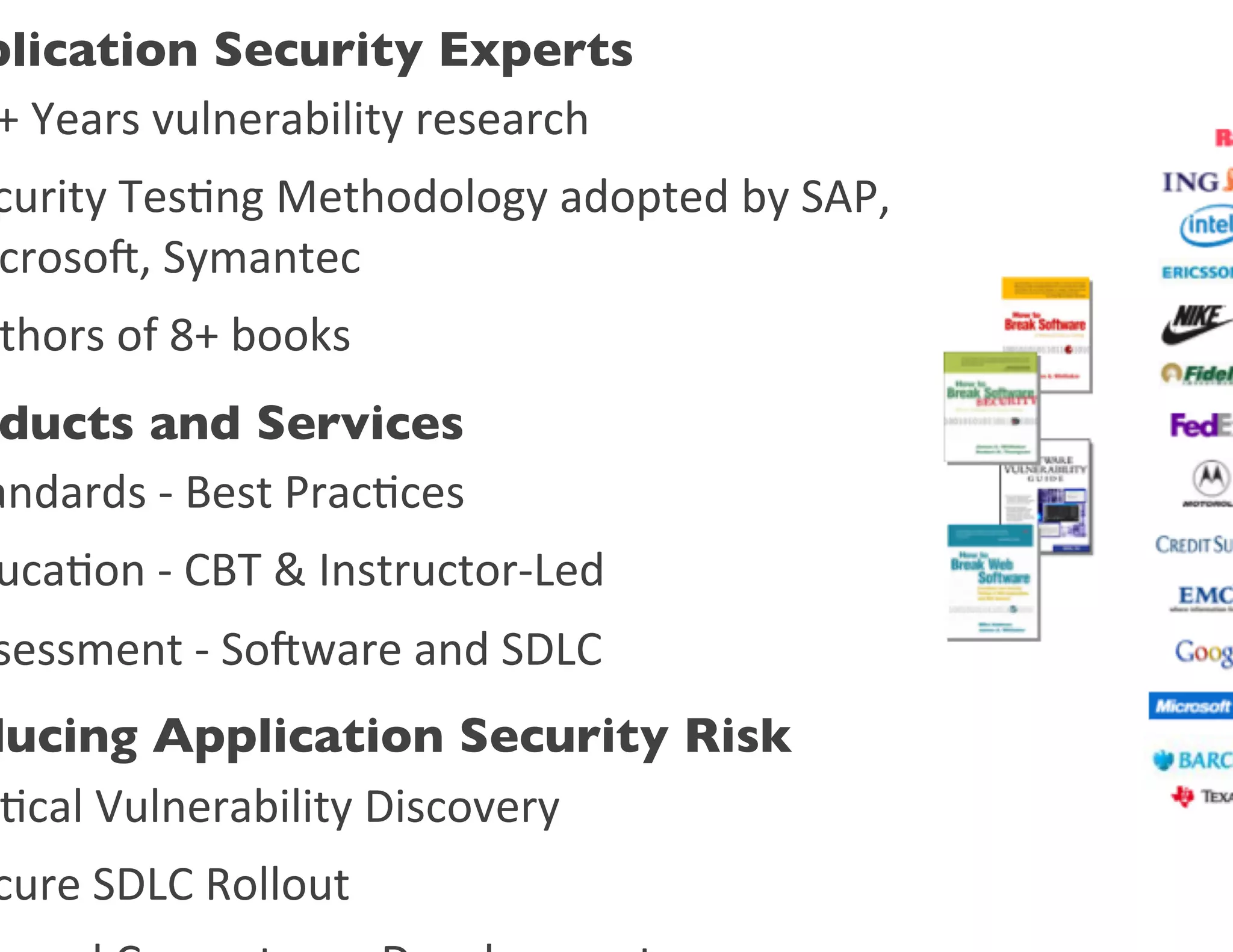 plication Security Experts	

+	
  Years	
  vulnerability	
  research	
  	
  
curity	
  Tes0ng	
  Methodology	
  adopted	
  by	
  SAP,	
  	
  	
  	
  	
  	
  	
  	
  
croso,	
  Symantec	
  
 thors	
  of	
  8+	
  books	
  
 ducts and Services	

andards	
  -­‐	
  Best	
  Prac0ces	
  
 uca0on	
  -­‐	
  CBT	
  &	
  Instructor-­‐Led	
  
sessment	
  -­‐	
  Soware	
  and	
  SDLC	
  
ducing Application Security Risk	

 0cal	
  Vulnerability	
  Discovery	
  
cure	
  SDLC	
  Rollout	
  
 