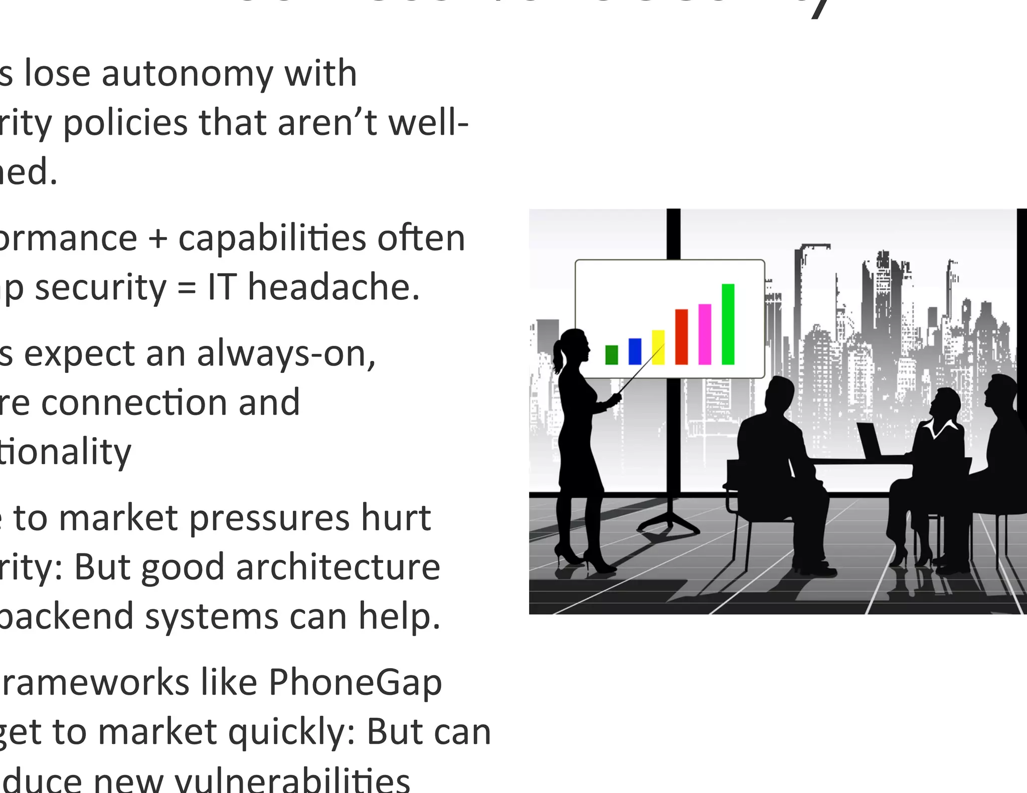 s	
  lose	
  autonomy	
  with	
  
  rity	
  policies	
  that	
  aren’t	
  well-­‐
 ned.	
  
 ormance	
  +	
  capabili0es	
  oen	
  
mp	
  security	
  =	
  IT	
  headache.	
  	
  
  s	
  expect	
  an	
  always-­‐on,	
  
  re	
  connec0on	
  and	
  
  0onality	
  
 e	
  to	
  market	
  pressures	
  hurt	
  
  rity:	
  But	
  good	
  architecture	
  
 backend	
  systems	
  can	
  help.	
  
 Frameworks	
  like	
  PhoneGap	
  
 get	
  to	
  market	
  quickly:	
  But	
  can	
  
 